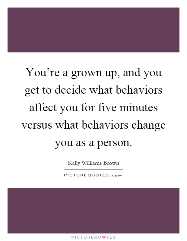 You're a grown up, and you get to decide what behaviors affect you for five minutes versus what behaviors change you as a person Picture Quote #1