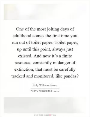 One of the most jolting days of adulthood comes the first time you run out of toilet paper. Toilet paper, up until this point, always just existed. And now it’s a finite resource, constantly in danger of extinction, that must be carefully tracked and monitored, like pandas? Picture Quote #1