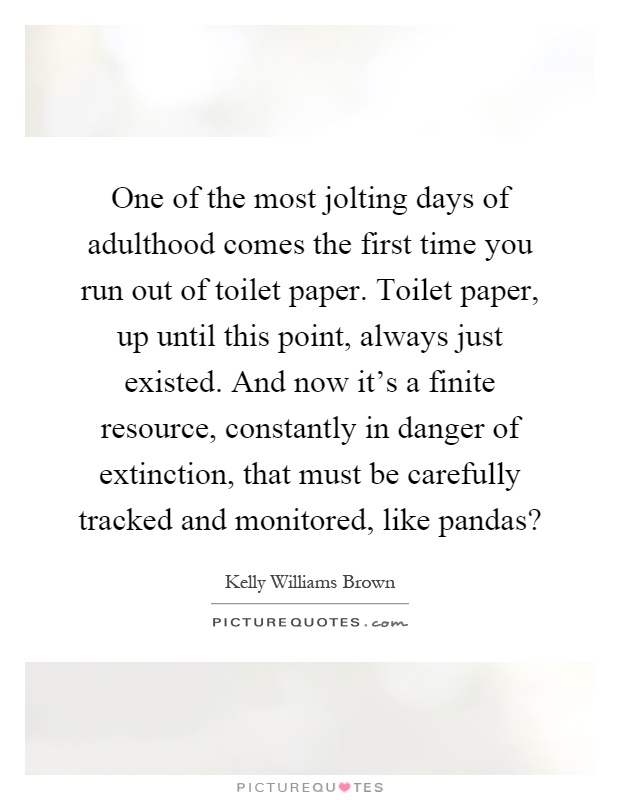 One of the most jolting days of adulthood comes the first time you run out of toilet paper. Toilet paper, up until this point, always just existed. And now it's a finite resource, constantly in danger of extinction, that must be carefully tracked and monitored, like pandas? Picture Quote #1