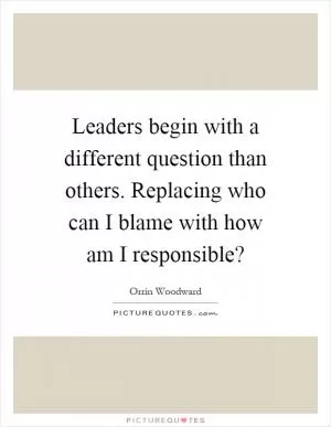 Leaders begin with a different question than others. Replacing who can I blame with how am I responsible? Picture Quote #1