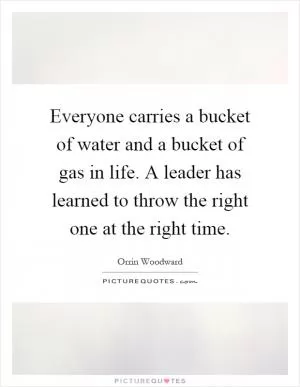 Everyone carries a bucket of water and a bucket of gas in life. A leader has learned to throw the right one at the right time Picture Quote #1