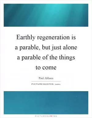 Earthly regeneration is a parable, but just alone a parable of the things to come Picture Quote #1