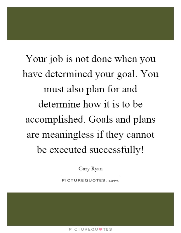 Your job is not done when you have determined your goal. You must also plan for and determine how it is to be accomplished. Goals and plans are meaningless if they cannot be executed successfully! Picture Quote #1