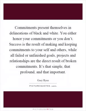 Commitments present themselves in delineations of black and white. You either honor your commitments or you don’t. Success is the result of making and keeping commitments to your self and others, while all failed or unfinished goals, projects and relationships are the direct result of broken commitments. It’s that simple, that profound, and that important Picture Quote #1