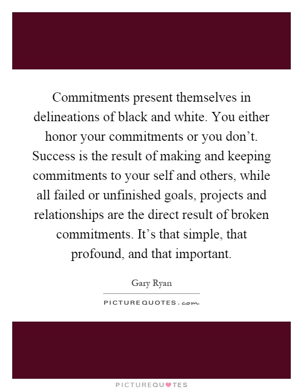 Commitments present themselves in delineations of black and white. You either honor your commitments or you don't. Success is the result of making and keeping commitments to your self and others, while all failed or unfinished goals, projects and relationships are the direct result of broken commitments. It's that simple, that profound, and that important Picture Quote #1