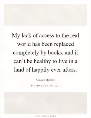 My lack of access to the real world has been replaced completely by books, and it can’t be healthy to live in a land of happily ever afters Picture Quote #1