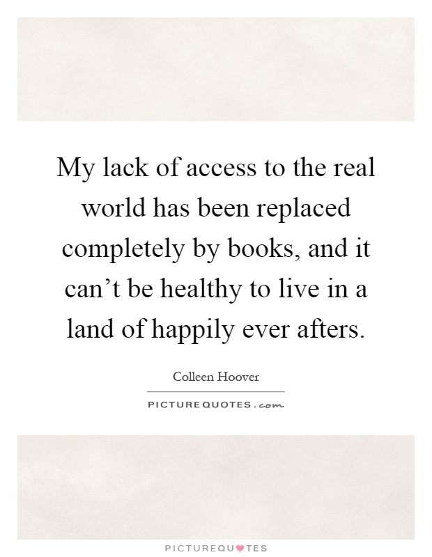 My lack of access to the real world has been replaced completely by books, and it can't be healthy to live in a land of happily ever afters Picture Quote #1