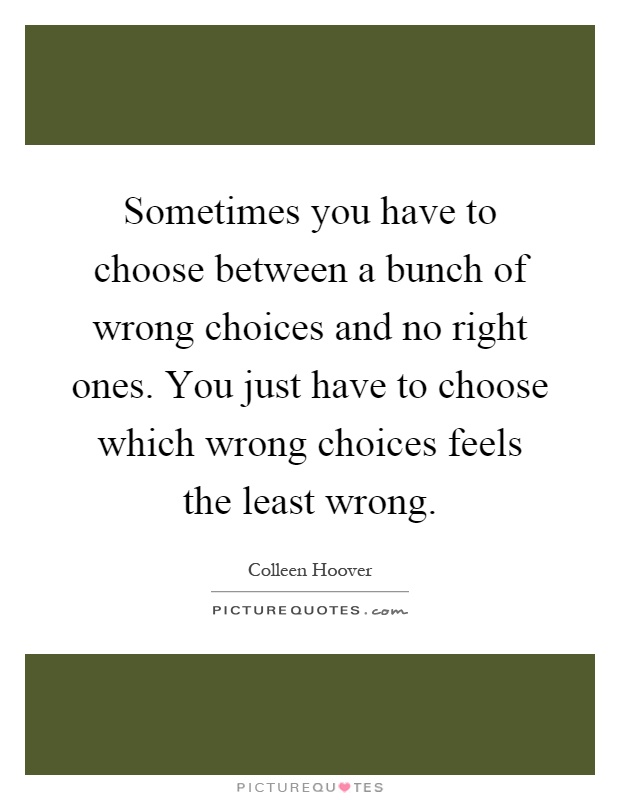 Sometimes you have to choose between a bunch of wrong choices and no right ones. You just have to choose which wrong choices feels the least wrong Picture Quote #1