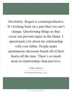 Absolutely. Regret is counterproductive. It’s looking back on a past that you can’t change. Questioning things as they occur can prevent regret in the future. I questioned a lot about my relationship with your father. People make spontaneous decisions based off of their hearts all the time. There’s so much more to relationships than just love Picture Quote #1