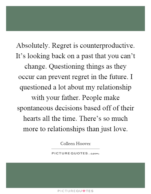 Absolutely. Regret is counterproductive. It's looking back on a past that you can't change. Questioning things as they occur can prevent regret in the future. I questioned a lot about my relationship with your father. People make spontaneous decisions based off of their hearts all the time. There's so much more to relationships than just love Picture Quote #1