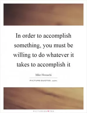 In order to accomplish something, you must be willing to do whatever it takes to accomplish it Picture Quote #1