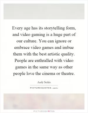 Every age has its storytelling form, and video gaming is a huge part of our culture. You can ignore or embrace video games and imbue them with the best artistic quality. People are enthralled with video games in the same way as other people love the cinema or theatre Picture Quote #1