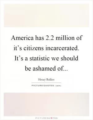 America has 2.2 million of it’s citizens incarcerated. It’s a statistic we should be ashamed of Picture Quote #1