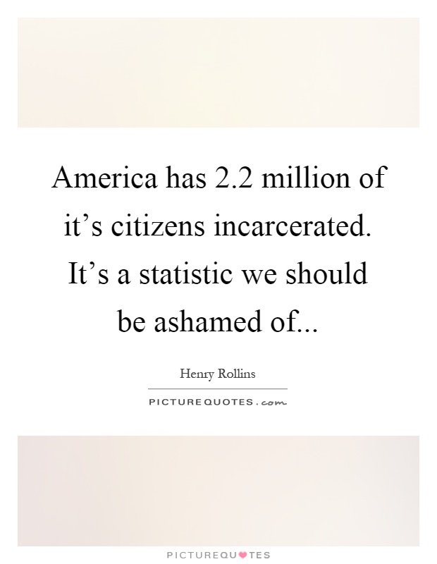 America has 2.2 million of it's citizens incarcerated. It's a statistic we should be ashamed of Picture Quote #1