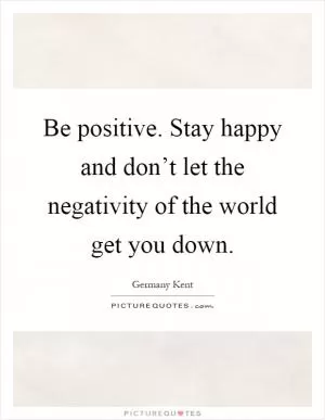 Be positive. Stay happy and don’t let the negativity of the world get you down Picture Quote #1