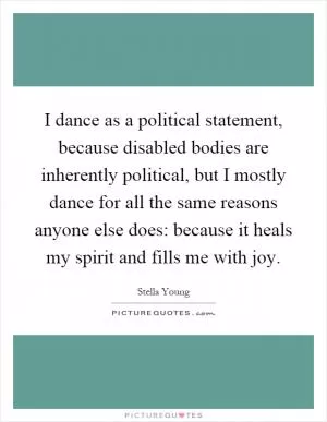 I dance as a political statement, because disabled bodies are inherently political, but I mostly dance for all the same reasons anyone else does: because it heals my spirit and fills me with joy Picture Quote #1