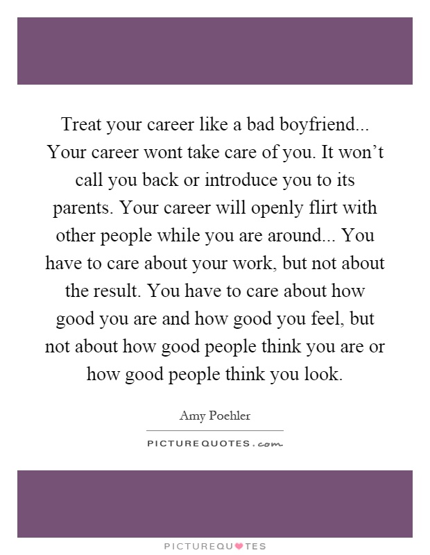 Treat your career like a bad boyfriend... Your career wont take care of you. It won't call you back or introduce you to its parents. Your career will openly flirt with other people while you are around... You have to care about your work, but not about the result. You have to care about how good you are and how good you feel, but not about how good people think you are or how good people think you look Picture Quote #1