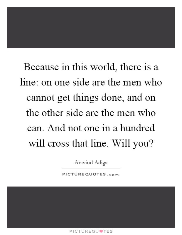 Because in this world, there is a line: on one side are the men who cannot get things done, and on the other side are the men who can. And not one in a hundred will cross that line. Will you? Picture Quote #1