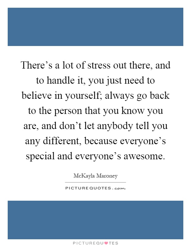 There's a lot of stress out there, and to handle it, you just need to believe in yourself; always go back to the person that you know you are, and don't let anybody tell you any different, because everyone's special and everyone's awesome Picture Quote #1