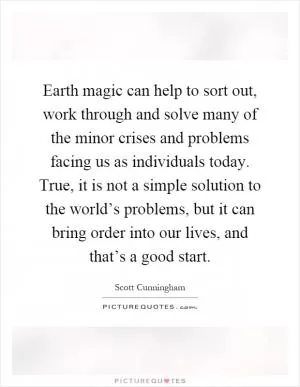 Earth magic can help to sort out, work through and solve many of the minor crises and problems facing us as individuals today. True, it is not a simple solution to the world’s problems, but it can bring order into our lives, and that’s a good start Picture Quote #1
