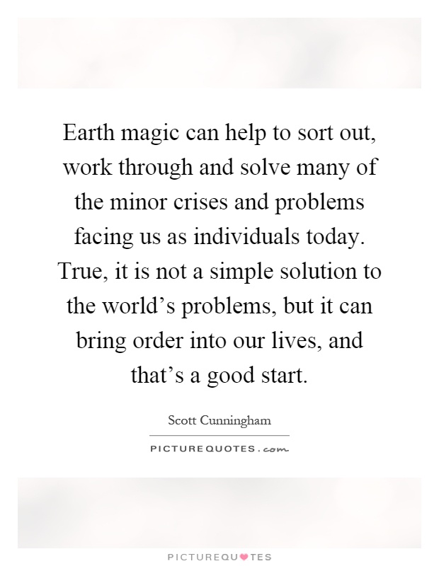 Earth magic can help to sort out, work through and solve many of the minor crises and problems facing us as individuals today. True, it is not a simple solution to the world's problems, but it can bring order into our lives, and that's a good start Picture Quote #1