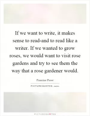 If we want to write, it makes sense to read-and to read like a writer. If we wanted to grow roses, we would want to visit rose gardens and try to see them the way that a rose gardener would Picture Quote #1