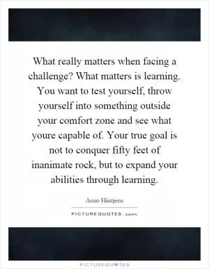 What really matters when facing a challenge? What matters is learning. You want to test yourself, throw yourself into something outside your comfort zone and see what youre capable of. Your true goal is not to conquer fifty feet of inanimate rock, but to expand your abilities through learning Picture Quote #1