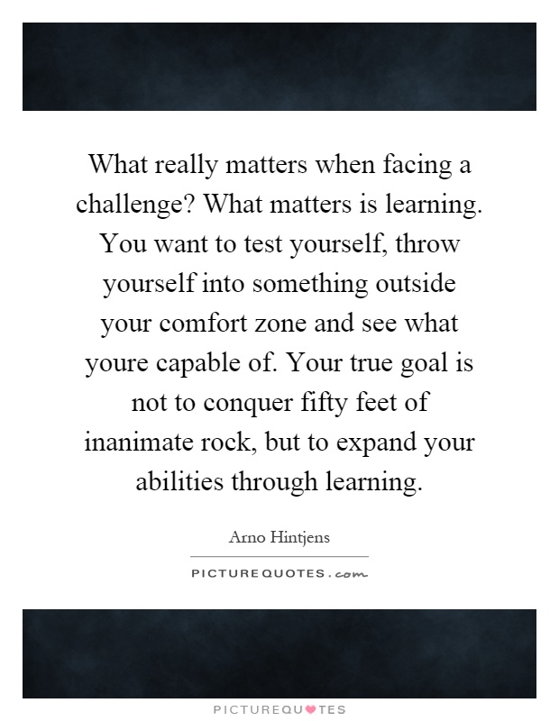 What really matters when facing a challenge? What matters is learning. You want to test yourself, throw yourself into something outside your comfort zone and see what youre capable of. Your true goal is not to conquer fifty feet of inanimate rock, but to expand your abilities through learning Picture Quote #1