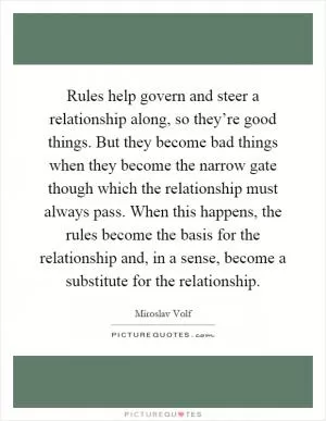 Rules help govern and steer a relationship along, so they’re good things. But they become bad things when they become the narrow gate though which the relationship must always pass. When this happens, the rules become the basis for the relationship and, in a sense, become a substitute for the relationship Picture Quote #1