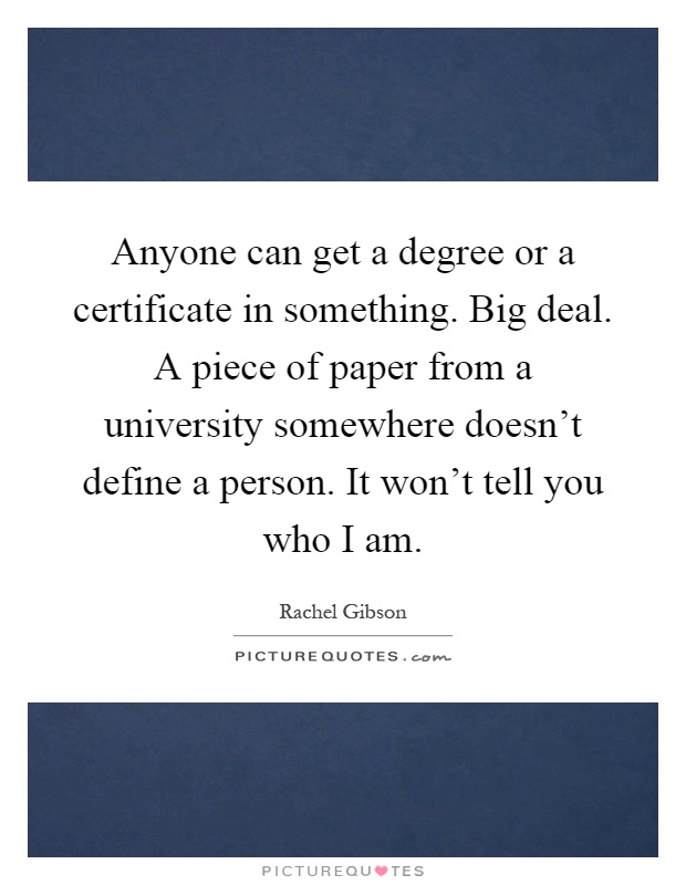Anyone can get a degree or a certificate in something. Big deal. A piece of paper from a university somewhere doesn't define a person. It won't tell you who I am Picture Quote #1