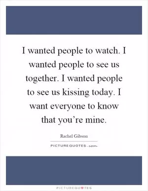I wanted people to watch. I wanted people to see us together. I wanted people to see us kissing today. I want everyone to know that you’re mine Picture Quote #1
