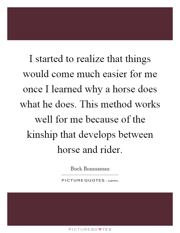 I started to realize that things would come much easier for me once I learned why a horse does what he does. This method works well for me because of the kinship that develops between horse and rider Picture Quote #1