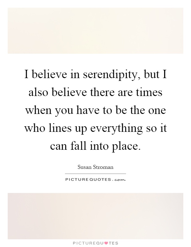 I believe in serendipity, but I also believe there are times when you have to be the one who lines up everything so it can fall into place Picture Quote #1
