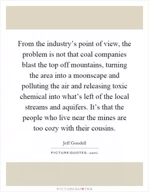 From the industry’s point of view, the problem is not that coal companies blast the top off mountains, turning the area into a moonscape and polluting the air and releasing toxic chemical into what’s left of the local streams and aquifers. It’s that the people who live near the mines are too cozy with their cousins Picture Quote #1