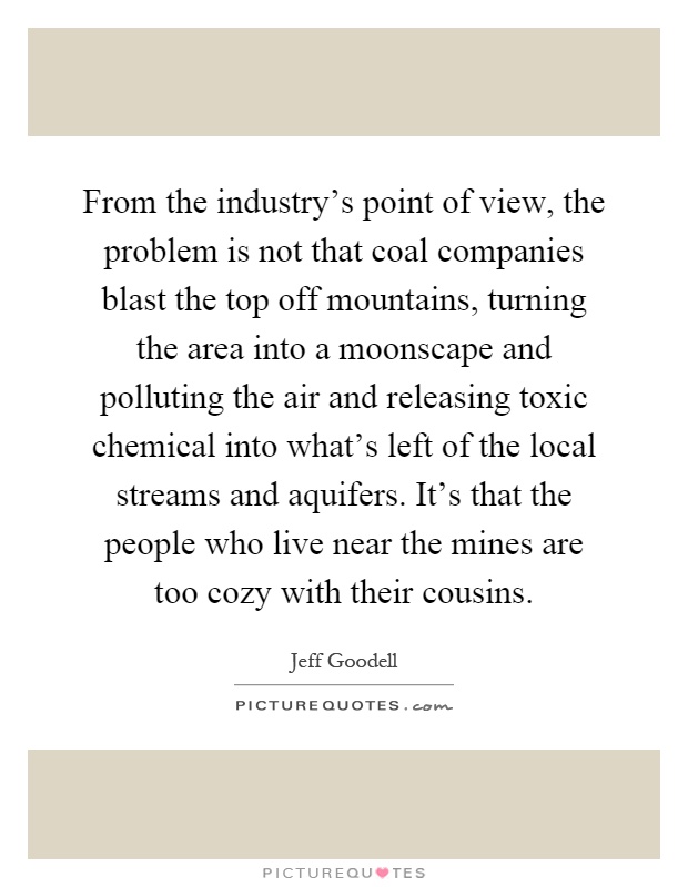 From the industry's point of view, the problem is not that coal companies blast the top off mountains, turning the area into a moonscape and polluting the air and releasing toxic chemical into what's left of the local streams and aquifers. It's that the people who live near the mines are too cozy with their cousins Picture Quote #1