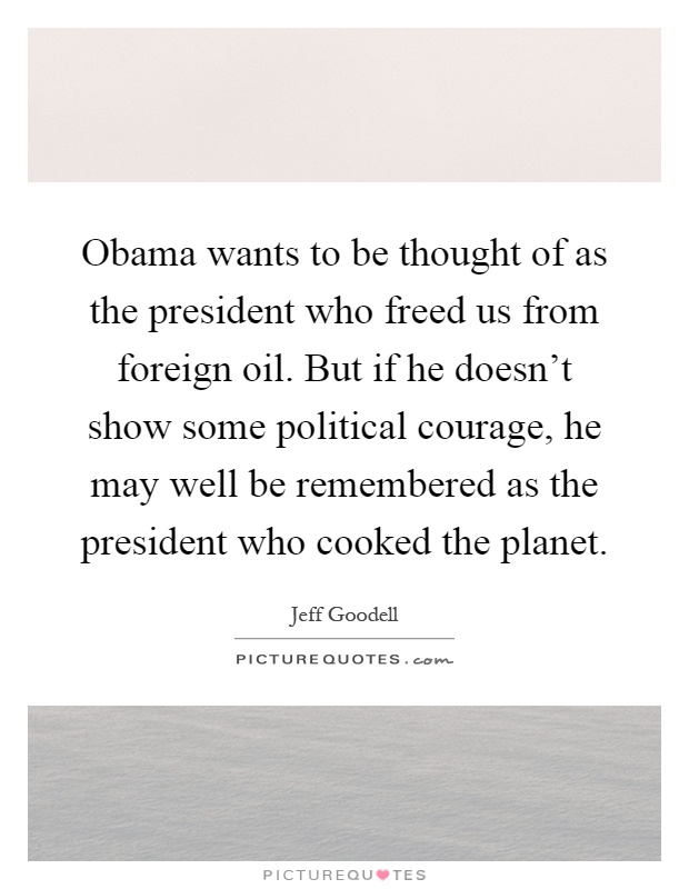 Obama wants to be thought of as the president who freed us from foreign oil. But if he doesn't show some political courage, he may well be remembered as the president who cooked the planet Picture Quote #1