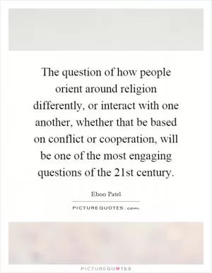 The question of how people orient around religion differently, or interact with one another, whether that be based on conflict or cooperation, will be one of the most engaging questions of the 21st century Picture Quote #1