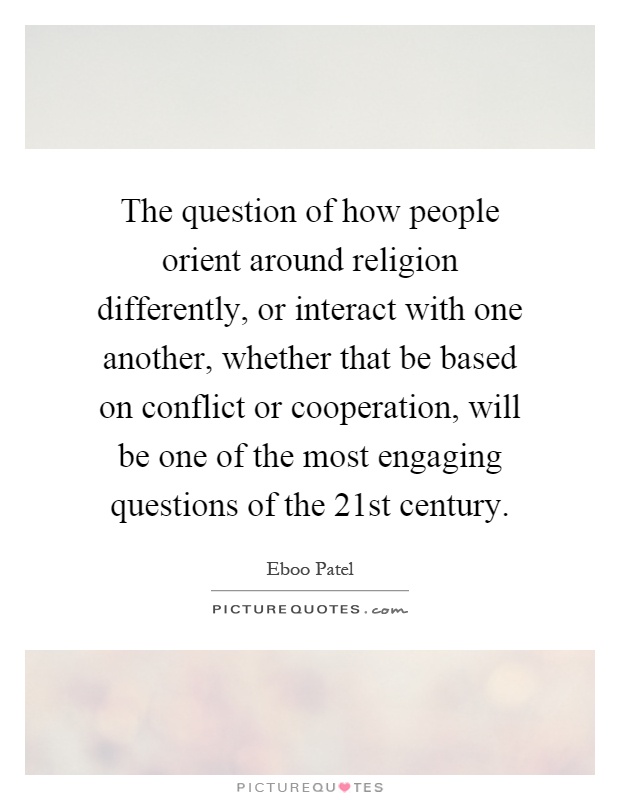 The question of how people orient around religion differently, or interact with one another, whether that be based on conflict or cooperation, will be one of the most engaging questions of the 21st century Picture Quote #1