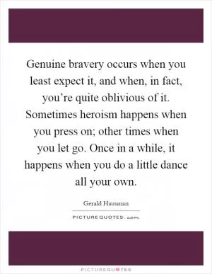 Genuine bravery occurs when you least expect it, and when, in fact, you’re quite oblivious of it. Sometimes heroism happens when you press on; other times when you let go. Once in a while, it happens when you do a little dance all your own Picture Quote #1