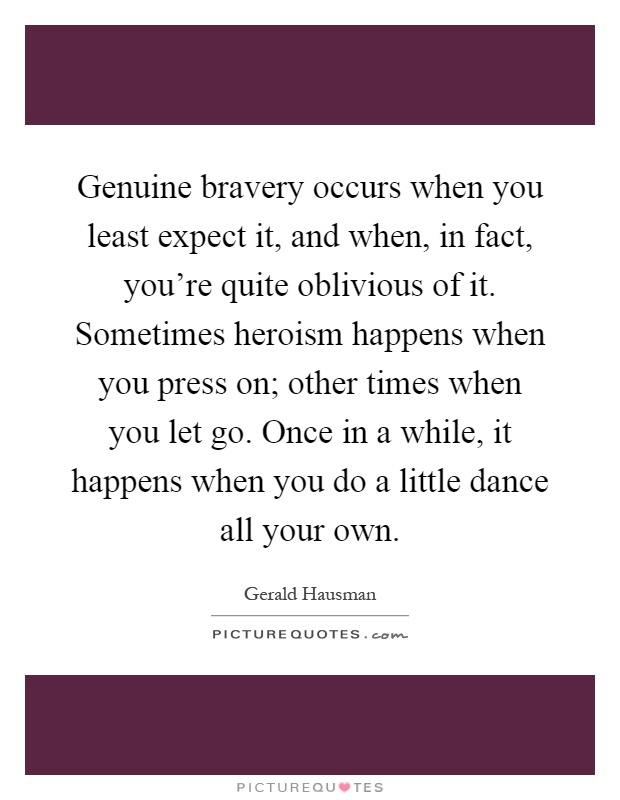 Genuine bravery occurs when you least expect it, and when, in fact, you're quite oblivious of it. Sometimes heroism happens when you press on; other times when you let go. Once in a while, it happens when you do a little dance all your own Picture Quote #1