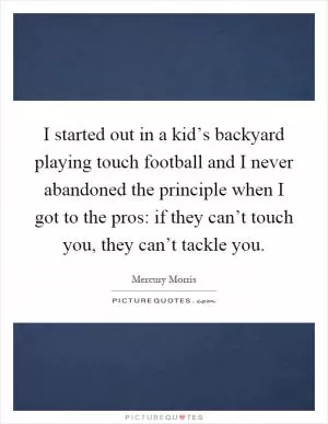 I started out in a kid’s backyard playing touch football and I never abandoned the principle when I got to the pros: if they can’t touch you, they can’t tackle you Picture Quote #1