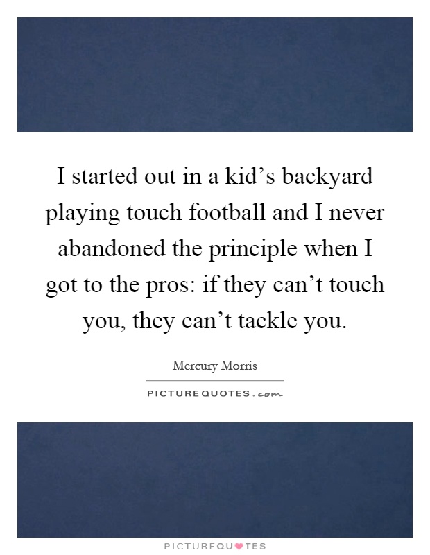 I started out in a kid's backyard playing touch football and I never abandoned the principle when I got to the pros: if they can't touch you, they can't tackle you Picture Quote #1