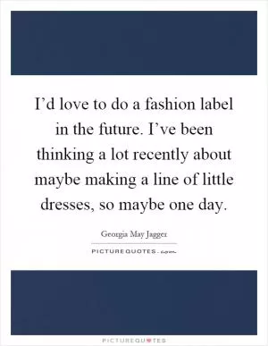 I’d love to do a fashion label in the future. I’ve been thinking a lot recently about maybe making a line of little dresses, so maybe one day Picture Quote #1