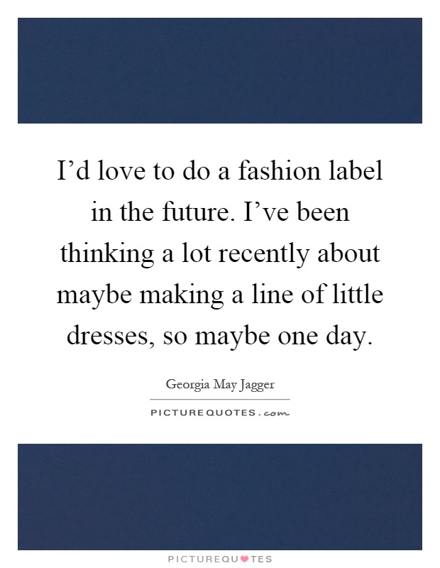 I'd love to do a fashion label in the future. I've been thinking a lot recently about maybe making a line of little dresses, so maybe one day Picture Quote #1