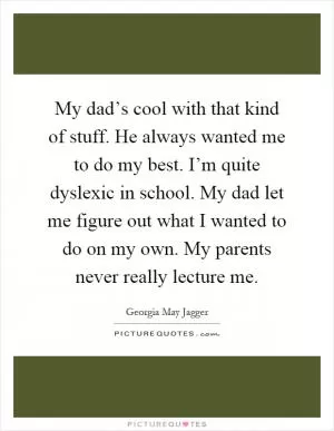 My dad’s cool with that kind of stuff. He always wanted me to do my best. I’m quite dyslexic in school. My dad let me figure out what I wanted to do on my own. My parents never really lecture me Picture Quote #1