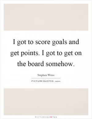 I got to score goals and get points. I got to get on the board somehow Picture Quote #1