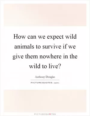 How can we expect wild animals to survive if we give them nowhere in the wild to live? Picture Quote #1