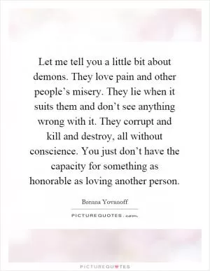 Let me tell you a little bit about demons. They love pain and other people’s misery. They lie when it suits them and don’t see anything wrong with it. They corrupt and kill and destroy, all without conscience. You just don’t have the capacity for something as honorable as loving another person Picture Quote #1