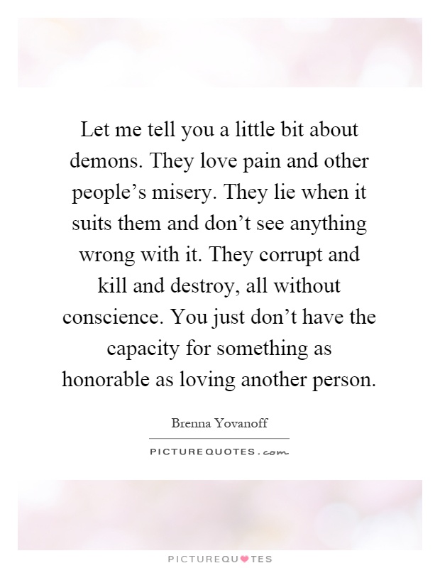 Let me tell you a little bit about demons. They love pain and other people's misery. They lie when it suits them and don't see anything wrong with it. They corrupt and kill and destroy, all without conscience. You just don't have the capacity for something as honorable as loving another person Picture Quote #1