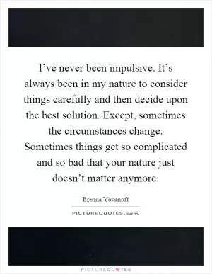 I’ve never been impulsive. It’s always been in my nature to consider things carefully and then decide upon the best solution. Except, sometimes the circumstances change. Sometimes things get so complicated and so bad that your nature just doesn’t matter anymore Picture Quote #1